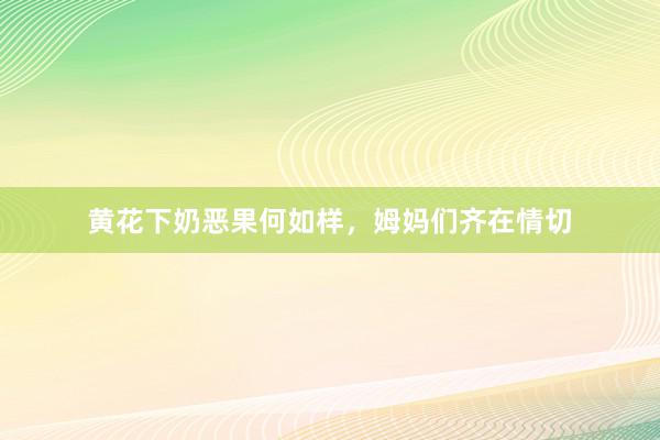 黄花下奶恶果何如样，姆妈们齐在情切