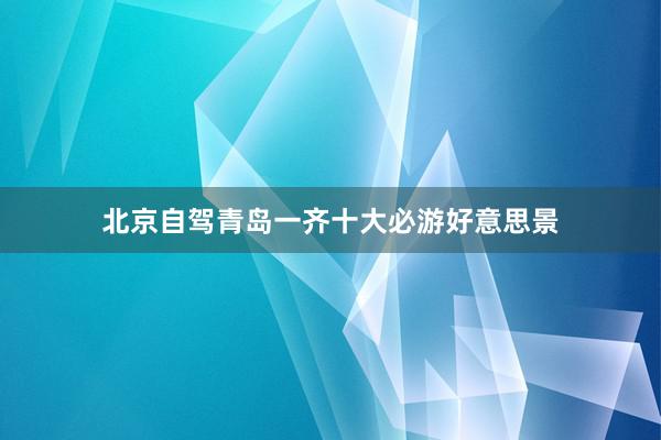 北京自驾青岛一齐十大必游好意思景