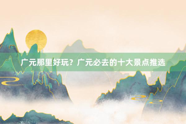 广元那里好玩？广元必去的十大景点推选