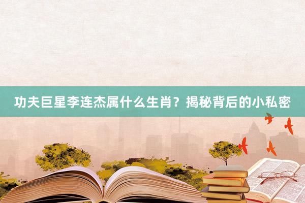 功夫巨星李连杰属什么生肖？揭秘背后的小私密