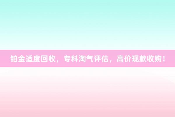 铂金适度回收，专科淘气评估，高价现款收购！