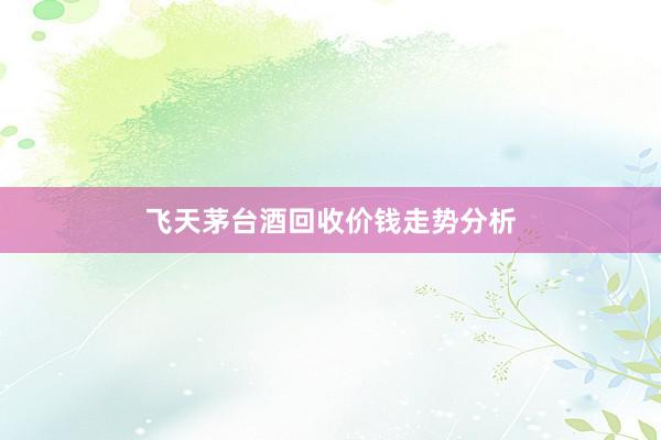 飞天茅台酒回收价钱走势分析