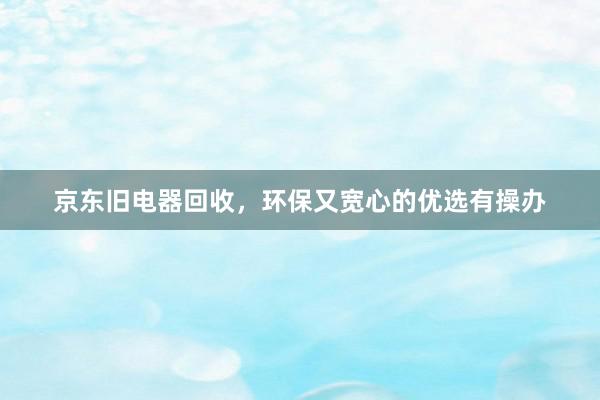 京东旧电器回收，环保又宽心的优选有操办