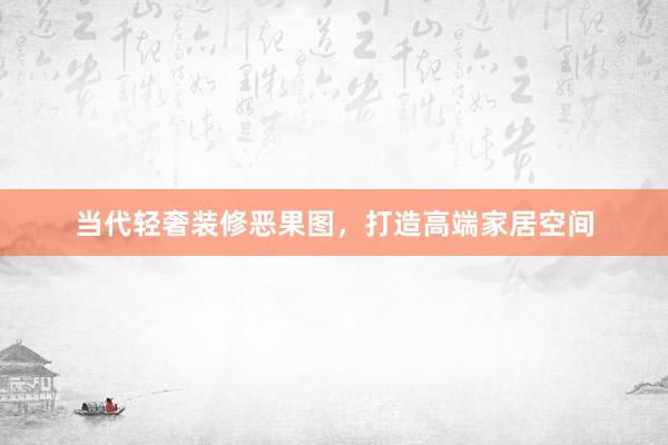 当代轻奢装修恶果图，打造高端家居空间