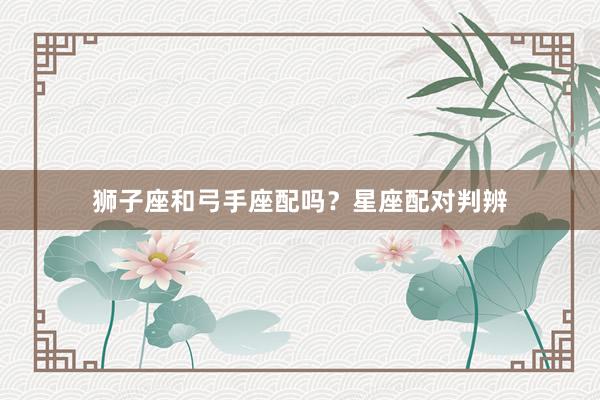 狮子座和弓手座配吗？星座配对判辨